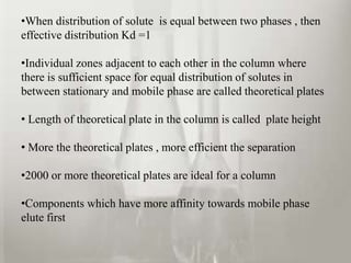•When distribution of solute is equal between two phases , then
effective distribution Kd =1

•Individual zones adjacent to each other in the column where
there is sufficient space for equal distribution of solutes in
between stationary and mobile phase are called theoretical plates

• Length of theoretical plate in the column is called plate height

• More the theoretical plates , more efficient the separation

•2000 or more theoretical plates are ideal for a column

•Components which have more affinity towards mobile phase
elute first
 
