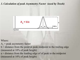 3. Calculation of peak Asymmetry Factor (used by Tosoh)




Where:
As = peak asymmetry factor
b = distance from the point at peak midpoint to the trailing edge
(measured at 10% of peak height)
a = distance from the leading edge of of peak to the midpoint
(measured at 10% of peak height)
 