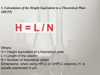 5. Calculation of the Height Equivalent to a Theoretical Plate
(HETP)




Where:
H = Height equivalent of a theoretical plate
L = Length of the column
N = Number of theoretical plates
Dimensions: when using HPLC or UHPLC columns, H is
usually expressed in µm.
 