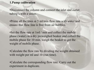 1.Pump calibration

•Disconnect the column and connect the inlet and outlet
tubing’s with a union.

•Prime all the lines at 5 ml/min flow rate with water and
ensure that flow line is free from air bubbles.

•Set the flow rate at 1ml / min and collect the mobile
phase (water) in a dry preweighed beaker and collect the
mobile phase for 10 min. weigh the beaker to get the
weight of mobile phase.

•Calculate the flow rate by dividing the weight obtained
with weight per ml and 10 (run time).

•Calculate the corresponding flow rate. Carry out the
experiment in duplicate.
 