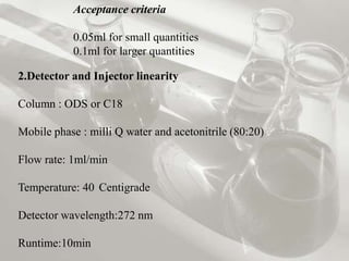 Acceptance criteria

           0.05ml for small quantities
           0.1ml for larger quantities

2.Detector and Injector linearity

Column : ODS or C18

Mobile phase : milli Q water and acetonitrile (80:20)

Flow rate: 1ml/min

Temperature: 40 Centigrade

Detector wavelength:272 nm

Runtime:10min
 