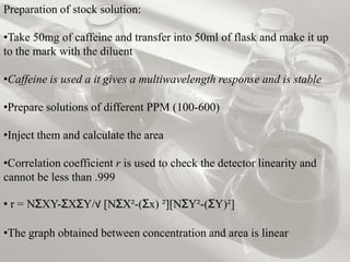 Preparation of stock solution:

•Take 50mg of caffeine and transfer into 50ml of flask and make it up
to the mark with the diluent

•Caffeine is used a it gives a multiwavelength response and is stable

•Prepare solutions of different PPM (100-600)

•Inject them and calculate the area

•Correlation coefficient r is used to check the detector linearity and
cannot be less than .999

• r = NƩXY-ƩXƩY/√ [NƩX²-(Ʃx) ²][NƩY²-(ƩY)²]

•The graph obtained between concentration and area is linear
 