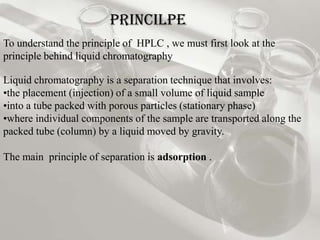 PRINCILPE
To understand the principle of HPLC , we must first look at the
principle behind liquid chromatography

Liquid chromatography is a separation technique that involves:
•the placement (injection) of a small volume of liquid sample
•into a tube packed with porous particles (stationary phase)
•where individual components of the sample are transported along the
packed tube (column) by a liquid moved by gravity.

The main principle of separation is adsorption .
 