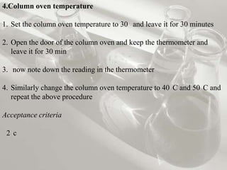 4.Column oven temperature

1. Set the column oven temperature to 30 and leave it for 30 minutes

2. Open the door of the column oven and keep the thermometer and
   leave it for 30 min

3. now note down the reading in the thermometer

4. Similarly change the column oven temperature to 40 C and 50 C and
   repeat the above procedure

Acceptance criteria

 2 c
 