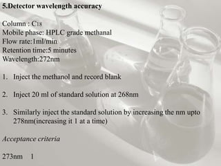 5.Detector wavelength accuracy

Column : C18
Mobile phase: HPLC grade methanal
Flow rate:1ml/min
Retention time:5 minutes
Wavelength:272nm

1. Inject the methanol and record blank

2. Inject 20 ml of standard solution at 268nm

3. Similarly inject the standard solution by increasing the nm upto
   278nm(increasing it 1 at a time)

Acceptance criteria

273nm    1
 
