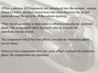•When a mixture of components are introduced into the column . various
chemical and/or physical interactions take place between the sample
molecules and the particles of the column packing .

•They travel according to their relative affinities towards the stationary
phase. The component which has more affinity towards the
adsorbent, travels slower.

The component which has less affinity towards the stationary phase
travels faster.

•Since no two components have the same affinity towards the stationary
phase, the components are separated
 