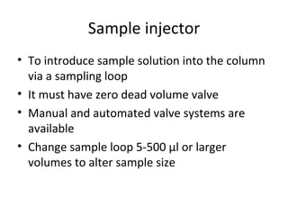 Sample injector
• To introduce sample solution into the column
  via a sampling loop
• It must have zero dead volume valve
• Manual and automated valve systems are
  available
• Change sample loop 5-500 µl or larger
  volumes to alter sample size
 