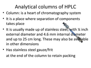 Analytical columns of HPLC
• Column: is a heart of chromatography system
• It is a place where separation of components
  takes place
• It is usually made up of stainless steel, with ¼ inch
  external diameter and 4.6 mm internal diameter
  and up to 25 cm long. These may also be available
  in other dimensions
• Has stainless steel gauze/frit
  at the end of the column to retain packing
 