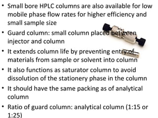 • Small bore HPLC columns are also available for low
  mobile phase flow rates for higher efficiency and
  small sample size
• Guard column: small column placed between
  injector and column
• It extends column life by preventing entry of
  materials from sample or solvent into column
• It also functions as saturator column to avoid
  dissolution of the stationery phase in the column
• It should have the same packing as of analytical
  column
• Ratio of guard column: analytical column (1:15 or
  1:25)
 