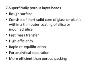 2-Superficially porous layer beads
• Rough surface
• Consists of inert solid core of glass or plastic
  within a thin outer coating of silica or
  modified silica
• Fast mass transfer
• High efficiency
• Rapid re-equilibriation
• For analytical separation
• More efficient than porous packing
 