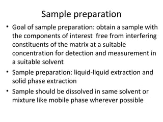 Sample preparation
• Goal of sample preparation: obtain a sample with
  the components of interest free from interfering
  constituents of the matrix at a suitable
  concentration for detection and measurement in
  a suitable solvent
• Sample preparation: liquid-liquid extraction and
  solid phase extraction
• Sample should be dissolved in same solvent or
  mixture like mobile phase wherever possible
 