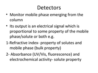 Detectors
• Monitor mobile phase emerging from the
  column
• Its output is an electrical signal which is
  proportional to some property of the mobile
  phase/solute or both e.g.
1-Refractive index- property of solutes and
  mobile phase (bulk property)
2- Absorbance (UV/Vis, fluorescence) and
  electrochemical activity- solute property
 