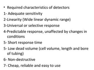 • Required characteristics of detectors
1- Adequate sensitivity
2-Linearity (Wide linear dynamic range)
3-Universal or selective response
4-Predictable response, unaffected by changes in
  conditions
5- Short response time
5- Low dead volume (cell volume, length and bore
  of tubing)
6- Non-destructive
7- Cheap, reliable and easy to use
 