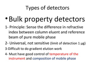 Types of detectors
• Bulk property detectors
1- Principle: Sense the difference in refractive
  index between column eluent and reference
  beam of pure mobile phase
2- Universal, not sensitive (limit of detection 1 µg)
3-Difficult to do gradient elution work
4- Must have good control of temperature of the
   instrument and composition of mobile phase
 
