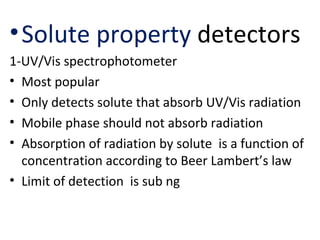 • Solute property detectors
1-UV/Vis spectrophotometer
• Most popular
• Only detects solute that absorb UV/Vis radiation
• Mobile phase should not absorb radiation
• Absorption of radiation by solute is a function of
  concentration according to Beer Lambert’s law
• Limit of detection is sub ng
 