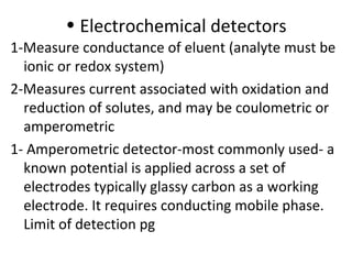 • Electrochemical detectors
1-Measure conductance of eluent (analyte must be
  ionic or redox system)
2-Measures current associated with oxidation and
  reduction of solutes, and may be coulometric or
  amperometric
1- Amperometric detector-most commonly used- a
  known potential is applied across a set of
  electrodes typically glassy carbon as a working
  electrode. It requires conducting mobile phase.
  Limit of detection pg
 