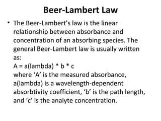 Beer-Lambert Law
• The Beer-Lambert’s law is the linear
  relationship between absorbance and
  concentration of an absorbing species. The
  general Beer-Lambert law is usually written
  as:
  A = a(lambda) * b * c
  where ‘A’ is the measured absorbance,
  a(lambda) is a wavelength-dependent
  absorbtivity coefficient, ‘b’ is the path length,
  and ‘c’ is the analyte concentration.
 