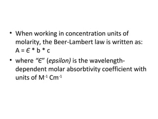 • When working in concentration units of
  molarity, the Beer-Lambert law is written as:
  A=Є*b*c
• where “Є” (epsilon) is the wavelength-
  dependent molar absorbtivity coefficient with
  units of M-1 Cm-1
 