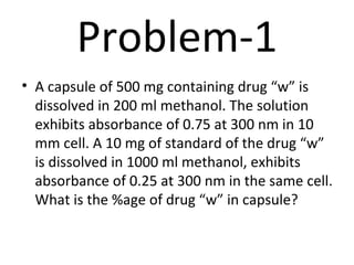Problem-1
• A capsule of 500 mg containing drug “w” is
  dissolved in 200 ml methanol. The solution
  exhibits absorbance of 0.75 at 300 nm in 10
  mm cell. A 10 mg of standard of the drug “w”
  is dissolved in 1000 ml methanol, exhibits
  absorbance of 0.25 at 300 nm in the same cell.
  What is the %age of drug “w” in capsule?
 