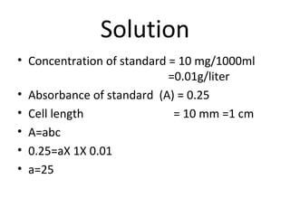 Solution
• Concentration of standard = 10 mg/1000ml
                            =0.01g/liter
• Absorbance of standard (A) = 0.25
• Cell length                = 10 mm =1 cm
• A=abc
• 0.25=aX 1X 0.01
• a=25
 