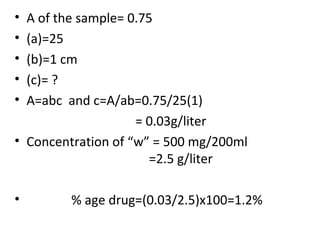 • A of the sample= 0.75
• (a)=25
• (b)=1 cm
• (c)= ?
• A=abc and c=A/ab=0.75/25(1)
                    = 0.03g/liter
• Concentration of “w” = 500 mg/200ml
                       =2.5 g/liter

•        % age drug=(0.03/2.5)x100=1.2%
 