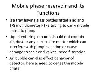 Mobile phase reservoir and its
            Functions
• Is a tray having glass bottles fitted a lid and
  1/8 inch diameter PTFE tubing to carry mobile
  phase to pump
• Liquid entering in pump should not contain
  air, dust or any particulate matter which can
  interfere with pumping action or cause
  damage to seals and valves- need filteration
• Air bubble can also effect behavior of
  detector, hence, need to degas the mobile
  phase
 