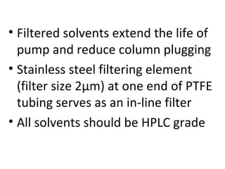 • Filtered solvents extend the life of
  pump and reduce column plugging
• Stainless steel filtering element
  (filter size 2µm) at one end of PTFE
  tubing serves as an in-line filter
• All solvents should be HPLC grade
 