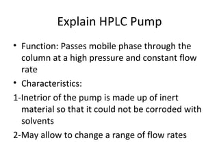 Explain HPLC Pump
• Function: Passes mobile phase through the
  column at a high pressure and constant flow
  rate
• Characteristics:
1-Inetrior of the pump is made up of inert
  material so that it could not be corroded with
  solvents
2-May allow to change a range of flow rates
 