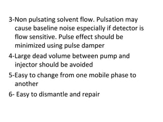 3-Non pulsating solvent flow. Pulsation may
  cause baseline noise especially if detector is
  flow sensitive. Pulse effect should be
  minimized using pulse damper
4-Large dead volume between pump and
  injector should be avoided
5-Easy to change from one mobile phase to
  another
6- Easy to dismantle and repair
 