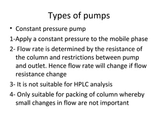 Types of pumps
• Constant pressure pump
1-Apply a constant pressure to the mobile phase
2- Flow rate is determined by the resistance of
  the column and restrictions between pump
  and outlet. Hence flow rate will change if flow
  resistance change
3- It is not suitable for HPLC analysis
4- Only suitable for packing of column whereby
  small changes in flow are not important
 