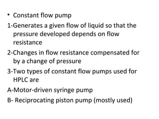 • Constant flow pump
1-Generates a given flow of liquid so that the
  pressure developed depends on flow
  resistance
2-Changes in flow resistance compensated for
  by a change of pressure
3-Two types of constant flow pumps used for
  HPLC are
A-Motor-driven syringe pump
B- Reciprocating piston pump (mostly used)
 