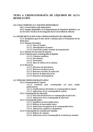 TEMA 4. CROMATOGRAFÍA DE LÍQUIDOS DE ALTA
RESOLUCIÓN

4.0. CARACTERÍSTICAS Y EQUIPOS DISPONIBLES
       4.0.1. Características más importantes
       4.0.2. Equipos disponibles en el departamento de Ingeniería Química y en
       los Servicios Técnicos de investigación de la Universidad de Alicante

4.1. INSTRUMENTACIÓN PARA CROMATOGRAFÍA DE LÍQUIDOS
        4.1.1. Recipientes para la fase móvil y sistemas para el tratamiento de los
        disolventes
        4.1.2. Sistemas de bombeo
                  4.1.2.1. Tipos de bombas
                  4.1.2.2. Amortiguadores de pulsos
                  4.1.2.3. Control del caudal y sistemas de programación
        4.1.3. Sistemas de inyección de muestra
        4.1.4. Columnas para cromatografía de líquidos
                  4.1.4.1. Columnas analíticas
                  4.1.4.2. Precolumnas
                  4.1.4.3. Termostatos
                  4.1.4.4. Tipos de rellenos de la columna
        4.1.5. Detectores
                  4.1.5.1. Detectores de absorbancia
                  4.1.5.2. Detectores de fluorescencia
                  4.1.5.3. Detectores de índice de refracción
                  4.1.5.4. Detector de dispersión de luz
                  4.1.5.5. Detectores electroquímicos

4.2. TIPOS DE CROMATOGRAFÍA HPLC
        4.2.1. Cromatografía de reparto
                 4.2.1.1. Columnas para cromatografía con fases unidas
                 químicamente
                 4.2.1.2. Establecimiento del método en cromatografía de reparto
                 4.2.1.3. Aplicaciones de la cromatografía de reparto
        4.2.2. Cromatografía de adsorción
                 4.2.2.1. Selección del disolvente en cromatografía de adsorción
                 4.2.2.2. Aplicaciones de la cromatografía de adsorción
        4.2.3. Cromatografía iónica
                 4.2.3.1. Equilibrios de intercambio iónico
                 4.2.3.2. Rellenos de intercambio iónico
                 4.2.3.3. Aplicaciones inorgánicas de la cromatografía íónica
                 4.2.3.4. Aplicaciones orgánicas y bioquímicas
        4.2.4. Cromatografía de exclusión por tamaños
                 4.2.4.1. Rellenos de columna
                 4.2.4.2. Aplicaciones de la cromatografía de exclusión por tamaños
 