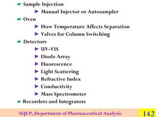  Sample Injection
► Manual Injector or Autosampler
 Oven
► How Temperature Affects Separation
► Valves for Column Switching
 Detectors
► UV-VIS
► Diode Array
► Fluorescence
► Light Scattering
► Refractive Index
► Conductivity
► Mass Spectrometer
 Recorders and Integrators
SSJCP, Department of Pharmaceutical Analysis

142

 