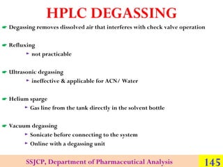 HPLC DEGASSING
 Degassing removes dissolved air that interferes with check valve operation
 Refluxing
► not practicable
 Ultrasonic degassing
► ineffective & applicable for ACN/ Water
 Helium sparge
► Gas line from the tank directly in the solvent bottle
 Vacuum degassing
► Sonicate before connecting to the system
► Online with a degassing unit

SSJCP, Department of Pharmaceutical Analysis

145

 