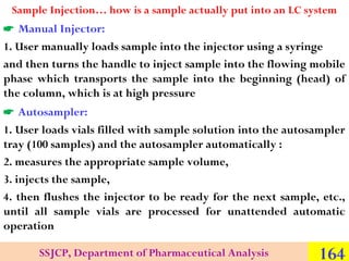 Sample Injection… how is a sample actually put into an LC system

 Manual Injector:
1. User manually loads sample into the injector using a syringe
and then turns the handle to inject sample into the flowing mobile
phase which transports the sample into the beginning (head) of
the column, which is at high pressure

 Autosampler:
1. User loads vials filled with sample solution into the autosampler
tray (100 samples) and the autosampler automatically :
2. measures the appropriate sample volume,
3. injects the sample,
4. then flushes the injector to be ready for the next sample, etc.,
until all sample vials are processed for unattended automatic
operation
SSJCP, Department of Pharmaceutical Analysis

164

 