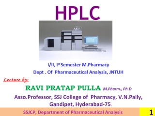 HPLC
I/II, Ist Semester M.Pharmacy
Dept . Of Pharmaceutical Analysis, JNTUH
Lecture by:

RAVI PRATAP PULLA

M.Pharm., Ph.D

Asso.Professor, SSJ College of Pharmacy, V.N.Pally,
Gandipet, Hyderabad-75.
SSJCP, Department of Pharmaceutical Analysis

1

 