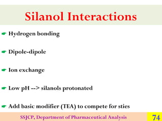 Silanol Interactions
 Hydrogen bonding
 Dipole-dipole
 Ion exchange
 Low pH --> silanols protonated
 Add basic modifi...