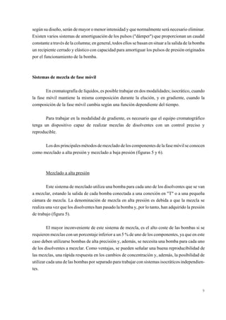 según su diseño, serán de mayor o menor intensidad y que normalmente será necesario eliminar.
Existen varios sistemas de amortiguación de los pulsos ("dámper") que proporcionan un caudal
constante a través de la columna; en general, todos ellos se basan en situar a la salida de la bomba
un recipiente cerrado y elástico con capacidad para amortiguar los pulsos de presión originados
por el funcionamiento de la bomba.

Sistemas de mezcla de fase móvil
En cromatografía de líquidos, es posible trabajar en dos modalidades; isocrático, cuando
la fase móvil mantiene la misma composición durante la elución, y en gradiente, cuando la
composición de la fase móvil cambia según una función dependiente del tiempo.
Para trabajar en la modalidad de gradiente, es necesario que el equipo cromatográfico
tenga un dispositivo capaz de realizar mezclas de disolventes con un control preciso y
reproducible.
Los dos principales métodos de mezclado de los componentes de la fase móvil se conocen
como mezclado a alta presión y mezclado a baja presión (figuras 5 y 6).

Mezclado a alta presión
Este sistema de mezclado utiliza una bomba para cada uno de los disolventes que se van
a mezclar, estando la salida de cada bomba conectada a una conexión en "T" o a una pequeña
cámara de mezcla. La denominación de mezcla en alta presión es debida a que la mezcla se
realiza una vez que los disolventes han pasado la bomba y, por lo tanto, han adquirido la presión
de trabajo (figura 5).
El mayor inconveniente de este sistema de mezcla, es el alto coste de las bombas si se
requieren mezclas con un porcentaje inferior a un 5 % de uno de los componentes, ya que en este
caso deben utilizarse bombas de alta precisión y, además, se necesita una bomba para cada uno
de los disolventes a mezclar. Como ventajas, se pueden señalar una buena reproducibilidad de
las mezclas, una rápida respuesta en los cambios de concentración y, además, la posibilidad de
utilizar cada una de las bombas por separado para trabajar con sistemas isocráticos independientes.

9

 