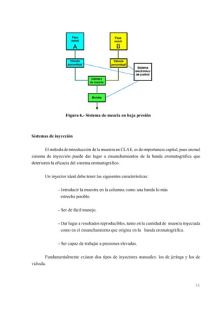 Figura 6.- Sistema de mezcla en baja presión

Sistemas de inyección
El método de introducción de la muestra en CLAE, es de importancia capital, pues un mal
sistema de inyección puede dar lugar a ensanchamientos de la banda cromatográfica que
deterioren la eficacia del sistema cromatográfico.
Un inyector ideal debe tener las siguientes características:
- Introducir la muestra en la columna como una banda lo más
estrecha posible.
- Ser de fácil manejo.
- Dar lugar a resultados reproducibles, tanto en la cantidad de muestra inyectada
como en el ensanchamiento que origina en la banda cromatográfica.
- Ser capaz de trabajar a presiones elevadas.
Fundamentalmente existen dos tipos de inyectores manuales: los de jeringa y los de
válvula.

11

 