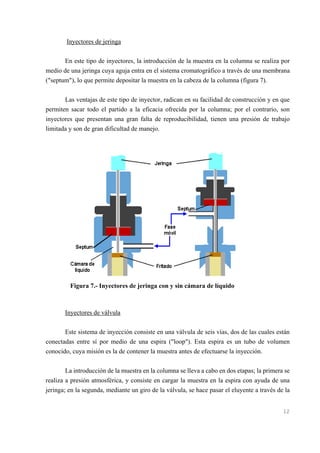 Inyectores de jeringa
En este tipo de inyectores, la introducción de la muestra en la columna se realiza por
medio de una jeringa cuya aguja entra en el sistema cromatográfico a través de una membrana
("septum"), lo que permite depositar la muestra en la cabeza de la columna (figura 7).
Las ventajas de este tipo de inyector, radican en su facilidad de construcción y en que
permiten sacar todo el partido a la eficacia ofrecida por la columna; por el contrario, son
inyectores que presentan una gran falta de reproducibilidad, tienen una presión de trabajo
limitada y son de gran dificultad de manejo.

Figura 7.- Inyectores de jeringa con y sin cámara de líquido

Inyectores de válvula
Este sistema de inyección consiste en una válvula de seis vías, dos de las cuales están
conectadas entre sí por medio de una espira ("loop"). Esta espira es un tubo de volumen
conocido, cuya misión es la de contener la muestra antes de efectuarse la inyección.
La introducción de la muestra en la columna se lleva a cabo en dos etapas; la primera se
realiza a presión atmosférica, y consiste en cargar la muestra en la espira con ayuda de una
jeringa; en la segunda, mediante un giro de la válvula, se hace pasar el eluyente a través de la

12

 