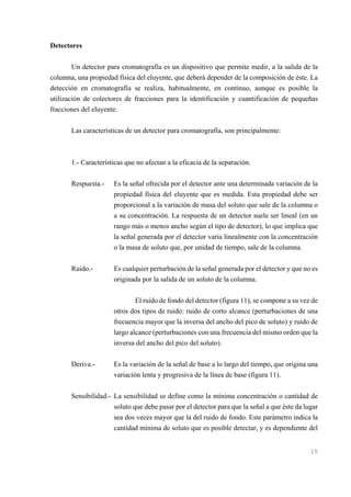 Detectores
Un detector para cromatografía es un dispositivo que permite medir, a la salida de la
columna, una propiedad física del eluyente, que deberá depender de la composición de éste. La
detección en cromatografía se realiza, habitualmente, en continuo, aunque es posible la
utilización de colectores de fracciones para la identificación y cuantificación de pequeñas
fracciones del eluyente.
Las características de un detector para cromatografía, son principalmente:

1.- Características que no afectan a la eficacia de la separación.
Respuesta.-

Es la señal ofrecida por el detector ante una determinada variación de la
propiedad física del eluyente que es medida. Esta propiedad debe ser
proporcional a la variación de masa del soluto que sale de la columna o
a su concentración. La respuesta de un detector suele ser lineal (en un
rango más o menos ancho según el tipo de detector), lo que implica que
la señal generada por el detector varía linealmente con la concentración
o la masa de soluto que, por unidad de tiempo, sale de la columna.

Ruido.-

Es cualquier perturbación de la señal generada por el detector y que no es
originada por la salida de un soluto de la columna.
El ruido de fondo del detector (figura 11), se compone a su vez de
otros dos tipos de ruido: ruido de corto alcance (perturbaciones de una
frecuencia mayor que la inversa del ancho del pico de soluto) y ruido de
largo alcance (perturbaciones con una frecuencia del mismo orden que la
inversa del ancho del pico del soluto).

Deriva.-

Es la variación de la señal de base a lo largo del tiempo, que origina una
variación lenta y progresiva de la línea de base (figura 11).

Sensibilidad.- La sensibilidad se define como la mínima concentración o cantidad de
soluto que debe pasar por el detector para que la señal a que éste da lugar
sea dos veces mayor que la del ruido de fondo. Este parámetro indica la
cantidad mínima de soluto que es posible detectar, y es dependiente del

15

 