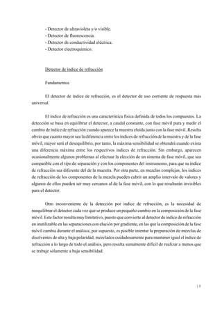 - Detector de ultravioleta y/o visible.
- Detector de fluorescencia.
- Detector de conductividad eléctrica.
- Detector electroquímico.

Detector de índice de refracción
Fundamentos
El detector de índice de refracción, es el detector de uso corriente de respuesta más
universal.
El índice de refracción es una característica física definida de todos los compuestos. La
detección se basa en equilibrar el detector, a caudal constante, con fase móvil pura y medir el
cambio de índice de refracción cuando aparece la muestra eluida junto con la fase móvil. Resulta
obvio que cuanto mayor sea la diferencia entre los índices de refracción de la muestra y de la fase
móvil, mayor será el desequilibrio, por tanto, la máxima sensibilidad se obtendrá cuando exista
una diferencia máxima entre los respectivos índices de refracción. Sin embargo, aparecen
ocasionalmente algunos problemas al efectuar la elección de un sistema de fase móvil, que sea
compatible con el tipo de separación y con los componentes del instrumento, para que su índice
de refracción sea diferente del de la muestra. Por otra parte, en mezclas complejas, los índices
de refracción de los componentes de la mezcla pueden cubrir un amplio intervalo de valores y
algunos de ellos pueden ser muy cercanos al de la fase móvil, con lo que resultarán invisibles
para el detector.
Otro inconveniente de la detección por índice de refracción, es la necesidad de
reequilibrar el detector cada vez que se produce un pequeño cambio en la composición de la fase
móvil. Este factor resulta muy limitativo, puesto que convierte al detector de índice de refracción
en inutilizable en las separaciones con elución por gradiente, en las que la composición de la fase
móvil cambia durante el análisis; por supuesto, es posible intentar la preparación de mezclas de
disolventes de alta y baja polaridad, mezclados cuidadosamente para mantener igual el índice de
refracción a lo largo de todo el análisis, pero resulta sumamente difícil de realizar a menos que
se trabaje sólamente a baja sensibilidad.

18

 