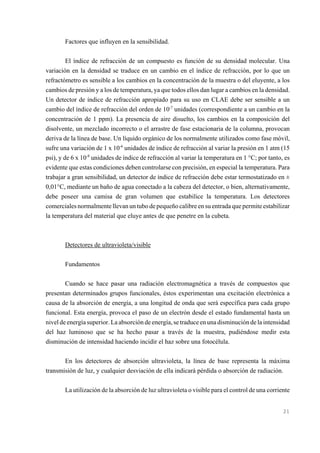 Factores que influyen en la sensibilidad.
El índice de refracción de un compuesto es función de su densidad molecular. Una
variación en la densidad se traduce en un cambio en el índice de refracción, por lo que un
refractómetro es sensible a los cambios en la concentración de la muestra o del eluyente, a los
cambios de presión y a los de temperatura, ya que todos ellos dan lugar a cambios en la densidad.
Un detector de índice de refracción apropiado para su uso en CLAE debe ser sensible a un
cambio del índice de refracción del orden de 10-7 unidades (correspondiente a un cambio en la
concentración de 1 ppm). La presencia de aire disuelto, los cambios en la composición del
disolvente, un mezclado incorrecto o el arrastre de fase estacionaria de la columna, provocan
deriva de la línea de base. Un líquido orgánico de los normalmente utilizados como fase móvil,
sufre una variación de 1 x 10-6 unidades de índice de refracción al variar la presión en 1 atm (15
psi), y de 6 x 10-8 unidades de índice de refracción al variar la temperatura en 1 °C; por tanto, es
evidente que estas condiciones deben controlarse con precisión, en especial la temperatura. Para
trabajar a gran sensibilidad, un detector de índice de refracción debe estar termostatizado en ±
0,01°C, mediante un baño de agua conectado a la cabeza del detector, o bien, alternativamente,
debe poseer una camisa de gran volumen que estabilice la temperatura. Los detectores
comerciales normalmente llevan un tubo de pequeño calibre en su entrada que permite estabilizar
la temperatura del material que eluye antes de que penetre en la cubeta.

Detectores de ultravioleta/visible
Fundamentos
Cuando se hace pasar una radiación electromagnética a través de compuestos que
presentan determinados grupos funcionales, éstos experimentan una excitación electrónica a
causa de la absorción de energía, a una longitud de onda que será específica para cada grupo
funcional. Esta energía, provoca el paso de un electrón desde el estado fundamental hasta un
nivel de energía superior. La absorción de energía, se traduce en una disminución de la intensidad
del haz luminoso que se ha hecho pasar a través de la muestra, pudiéndose medir esta
disminución de intensidad haciendo incidir el haz sobre una fotocélula.
En los detectores de absorción ultravioleta, la línea de base representa la máxima
transmisión de luz, y cualquier desviación de ella indicará pérdida o absorción de radiación.
La utilización de la absorción de luz ultravioleta o visible para el control de una corriente

21

 