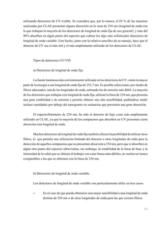 utilizando detectores de UV-visible. Se considera que, por lo menos, el 65 % de las muestras
analizadas por CLAE presentan alguna absorción en la zona de 254 nm (longitud de onda con
la que trabajan la mayoría de los detectores de longitud de onda fija de uso general), y más del
90% absorben en algún punto del espectro que cubren los algo más sofisticados detectores de
longitud de onda variable. Este hecho, junto con la relativa sencillez de su manejo, hace que el
detector de UV sea el más útil y el más ampliamente utilizado de los detectores de CLAE.

Tipos de detectores UV/VIS
a) Detectores de longitud de onda fija.
La fuente luminosa más corrientemente utilizada en los detectores de UV, emite la mayor
parte de la energía a una longitud de onda fija de 253,7 nm. Es posible seleccionar, por medio de
filtros adecuados, una de las longitudes de onda, retirando las de emisión más débil. La mayoría
de los detectores que trabajan con longitud de onda fija, utilizan la línea de 254 nm, que presenta
una gran estabilidad y de emisión y permite obtener una alta sensibilidad, pudiéndose medir
incluso cantidades por debajo del nanogramo en sustancias que presenten una gran absorción.
El espectrofotómetro de 254 nm, ha sido el detector de bajo coste más ampliamente
utilizado en CLAE, ya que la mayoría de los compuestos que absorben en UV presentan cierta
absorción esta longitud de onda.
Muchos detectores de longitud de onda fija también ofrecen la posibilidad de utilizar otros
filtros, lo que permite una utilización limitada del detector a otras longitudes de onda para la
detección de aquellos compuestos que no presentan absorción a 254 nm, pero que si absorben en
algún otro punto del espectro ultravioleta; sin embargo, la estabilidad de la línea de base y la
intensidad de la señal que se obtiene al trabajar con estas líneas más débiles, no suelen ser nunca
comparables a las que se obtienen con la línea de 254 nm.

b) Detectores de longitud de onda variable.
Los detectores de longitud de onda variable son particularmente útiles en tres casos:

S

En el caso de que pueda obtenerse una mejor sensibilidad a una longitud de onda
distinta de 254 nm o de otras longitudes de onda para las que existen filtros.

23

 