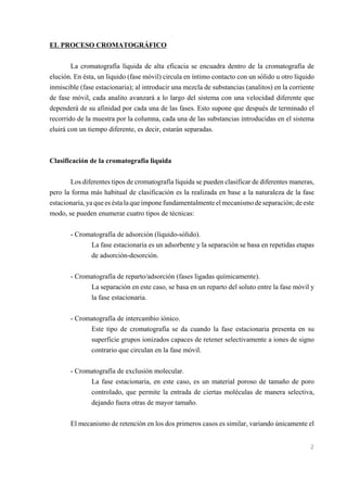 EL PROCESO CROMATOGRÁFICO
La cromatografía líquida de alta eficacia se encuadra dentro de la cromatografía de
elución. En ésta, un líquido (fase móvil) circula en íntimo contacto con un sólido u otro líquido
inmiscible (fase estacionaria); al introducir una mezcla de substancias (analitos) en la corriente
de fase móvil, cada analito avanzará a lo largo del sistema con una velocidad diferente que
dependerá de su afinidad por cada una de las fases. Esto supone que después de terminado el
recorrido de la muestra por la columna, cada una de las substancias introducidas en el sistema
eluirá con un tiempo diferente, es decir, estarán separadas.

Clasificación de la cromatografía liquida
Los diferentes tipos de cromatografía líquida se pueden clasificar de diferentes maneras,
pero la forma más habitual de clasificación es la realizada en base a la naturaleza de la fase
estacionaria, ya que es ésta la que impone fundamentalmente el mecanismo de separación; de este
modo, se pueden enumerar cuatro tipos de técnicas:
- Cromatografía de adsorción (líquido-sólido).
La fase estacionaria es un adsorbente y la separación se basa en repetidas etapas
de adsorción-desorción.
- Cromatografía de reparto/adsorción (fases ligadas químicamente).
La separación en este caso, se basa en un reparto del soluto entre la fase móvil y
la fase estacionaria.
- Cromatografía de intercambio iónico.
Este tipo de cromatografía se da cuando la fase estacionaria presenta en su
superficie grupos ionizados capaces de retener selectivamente a iones de signo
contrario que circulan en la fase móvil.
- Cromatografía de exclusión molecular.
La fase estacionaria, en este caso, es un material poroso de tamaño de poro
controlado, que permite la entrada de ciertas moléculas de manera selectiva,
dejando fuera otras de mayor tamaño.
El mecanismo de retención en los dos primeros casos es similar, variando únicamente el

2

 