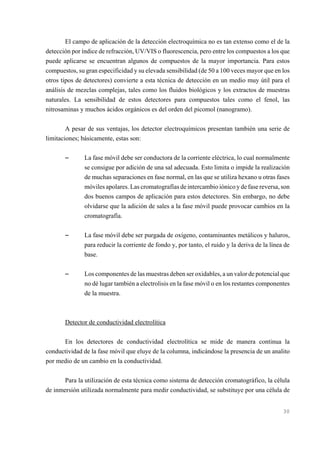 El campo de aplicación de la detección electroquímica no es tan extenso como el de la
detección por índice de refracción, UV/VIS o fluorescencia, pero entre los compuestos a los que
puede aplicarse se encuentran algunos de compuestos de la mayor importancia. Para estos
compuestos, su gran especificidad y su elevada sensibilidad (de 50 a 100 veces mayor que en los
otros tipos de detectores) convierte a esta técnica de detección en un medio muy útil para el
análisis de mezclas complejas, tales como los fluidos biológicos y los extractos de muestras
naturales. La sensibilidad de estos detectores para compuestos tales como el fenol, las
nitrosaminas y muchos ácidos orgánicos es del orden del picomol (nanogramo).
A pesar de sus ventajas, los detector electroquímicos presentan también una serie de
limitaciones; básicamente, estas son:

S

La fase móvil debe ser conductora de la corriente eléctrica, lo cual normalmente
se consigue por adición de una sal adecuada. Esto limita o impide la realización
de muchas separaciones en fase normal, en las que se utiliza hexano u otras fases
móviles apolares. Las cromatografías de intercambio iónico y de fase reversa, son
dos buenos campos de aplicación para estos detectores. Sin embargo, no debe
olvidarse que la adición de sales a la fase móvil puede provocar cambios en la
cromatografía.

S

La fase móvil debe ser purgada de oxígeno, contaminantes metálicos y haluros,
para reducir la corriente de fondo y, por tanto, el ruido y la deriva de la línea de
base.

S

Los componentes de las muestras deben ser oxidables, a un valor de potencial que
no dé lugar también a electrolisis en la fase móvil o en los restantes componentes
de la muestra.

Detector de conductividad electrolítica
En los detectores de conductividad electrolítica se mide de manera continua la
conductividad de la fase móvil que eluye de la columna, indicándose la presencia de un analito
por medio de un cambio en la conductividad.
Para la utilización de esta técnica como sistema de detección cromatográfico, la célula
de inmersión utilizada normalmente para medir conductividad, se substituye por una célula de

30

 
