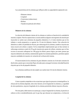 Las características de la columna que influyen sobre su capacidad de separación son:
- Diámetro interno
- Longitud
- Conexiones (reducciones)
- Relleno
- Tamaño de partícula del relleno

Diámetro de la columna
La elección del diámetro interno de la columna se realiza en función de la cantidad de
muestra a separar. Para las separaciones a escala analítica (algunos microgramos de muestra por
inyección) se suelen usar columnas de pequeños diámetros (1 a 6 mm) mientras que en los
trabajos a escala preparativa se superan los 10 mm de diámetro interno. Esta selección de
diámetros se debe a la pérdida de eficacia, por sobrecarga de la columna, cuando se inyecta una
masa excesiva de solutos a separar. Se ha comprobado empíricamente que en fase normal, la
sobrecarga comienza a partir de 50 :g de muestra por gramo de relleno, mientras que en fase
reversa es necesario sobrepasar los 100 :g/gr de relleno; parece lógico, por tanto, pensar que
mayores diámetros de columna, manteniendo iguales los restantes parámetros, permitan separar
mayores cantidades de muestra sin variación de la eficacia del sistema.
El inconveniente de las columnas de gran diámetro consiste en el elevado consumo de
disolventes, puesto que se necesitan flujos elevados para conseguir la misma velocidad lineal de
eluyente que en las de pequeño diámetro.
Las columnas analíticas de más amplio uso suelen tener 4,6 mm de diámetro interno.

Longitud de la columna
Como se puede comprobar en las ecuaciones que rigen los procesos cromatográficos, la
eficacia de la columna depende, entre otros factores, de la longitud de la columna y, a igualdad
de otros parámetros, mayores longitudes de la columna permitirán obtener mayores eficacias.
Por otra parte, debe tenerse en cuenta que, a mayor longitud de la columna, la presión en
cabeza se eleva considerablemente, por lo que hay que alcanzar un compromiso, a la hora de

33

 