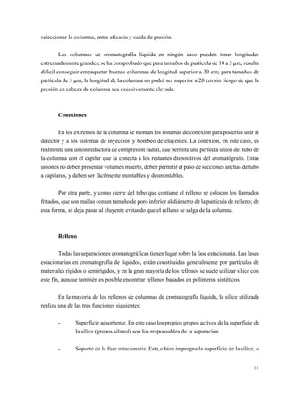 seleccionar la columna, entre eficacia y caída de presión.
Las columnas de cromatografía líquida en ningún caso pueden tener longitudes
extremadamente grandes; se ha comprobado que para tamaños de partícula de 10 a 5 :m, resulta
difícil conseguir empaquetar buenas columnas de longitud superior a 30 cm; para tamaños de
partícula de 3 :m, la longitud de la columna no podrá ser superior a 20 cm sin riesgo de que la
presión en cabeza de columna sea excesivamente elevada.

Conexiones
En los extremos de la columna se montan los sistemas de conexión para poderlas unir al
detector y a los sistemas de inyección y bombeo de eluyentes. La conexión, en este caso, es
realmente una unión reductora de compresión radial, que permite una perfecta unión del tubo de
la columna con el capilar que la conecta a los restantes dispositivos del cromatógrafo. Estas
uniones no deben presentar volumen muerto, deben permitir el paso de secciones anchas de tubo
a capilares, y deben ser fácilmente montables y desmontables.
Por otra parte, y como cierre del tubo que contiene el relleno se colocan los llamados
fritados, que son mallas con un tamaño de poro inferior al diámetro de la partícula de relleno; de
esta forma, se deja pasar al eluyente evitando que el relleno se salga de la columna.

Relleno
Todas las separaciones cromatográficas tienen lugar sobre la fase estacionaria. Las fases
estacionarias en cromatografía de líquidos, están constituidas generalmente por partículas de
materiales rígidos o semirígidos, y en la gran mayoría de los rellenos se suele utilizar sílice con
este fin, aunque también es posible encontrar rellenos basados en polímeros sintéticos.
En la mayoría de los rellenos de columnas de cromatografía líquida, la sílice utilizada
realiza una de las tres funciones siguientes:
-

Superficie adsorbente. En este caso los propios grupos activos de la superficie de
la sílice (grupos silanol) son los responsables de la separación.

-

Soporte de la fase estacionaria. Esta,o bien impregna la superficie de la sílice, o

34

 