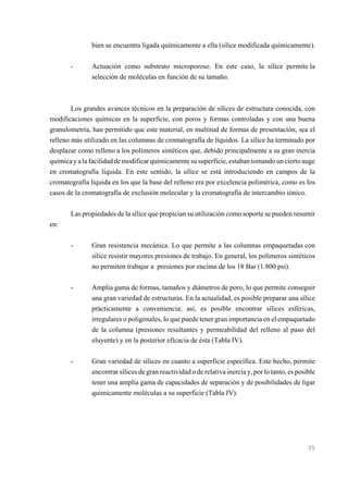 bien se encuentra ligada químicamente a ella (sílice modificada químicamente).
-

Actuación como substrato microporoso. En este caso, la sílice permite la
selección de moléculas en función de su tamaño.

Los grandes avances técnicos en la preparación de sílices de estructura conocida, con
modificaciones químicas en la superficie, con poros y formas controladas y con una buena
granulometría, han permitido que este material, en multitud de formas de presentación, sea el
relleno más utilizado en las columnas de cromatografía de líquidos. La sílice ha terminado por
desplazar como relleno a los polímeros sintéticos que, debido principalmente a su gran inercia
química y a la facilidad de modificar químicamente su superficie, estaban tomando un cierto auge
en cromatografía líquida. En este sentido, la sílice se está introduciendo en campos de la
cromatografía líquida en los que la base del relleno era por excelencia polimérica, como es los
casos de la cromatografía de exclusión molecular y la cromatografía de intercambio iónico.
Las propiedades de la sílice que propician su utilización como soporte se pueden resumir
en:
-

Gran resistencia mecánica. Lo que permite a las columnas empaquetadas con
sílice resistir mayores presiones de trabajo. En general, los polímeros sintéticos
no permiten trabajar a presiones por encima de los 18 Bar (1.800 psi).

-

Amplia gama de formas, tamaños y diámetros de poro, lo que permite conseguir
una gran variedad de estructuras. En la actualidad, es posible preparar una sílice
prácticamente a conveniencia; así, es posible encontrar sílices esféricas,
irregulares o poligonales, lo que puede tener gran importancia en el empaquetado
de la columna (presiones resultantes y permeabilidad del relleno al paso del
eluyente) y en la posterior eficacia de ésta (Tabla IV).

-

Gran variedad de sílices en cuanto a superficie específica. Este hecho, permite
encontrar sílices de gran reactividad o de relativa inercia y, por lo tanto, es posible
tener una amplia gama de capacidades de separación y de posibilidades de ligar
químicamente moléculas a su superficie (Tabla IV).

35

 