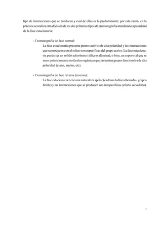 tipo de interacciones que se producen y cual de ellas es la predominante; por esta razón, en la
práctica se realiza otra división de los dos primeros tipos de cromatografía atendiendo a polaridad
de la fase estacionaria:
- Cromatografía de fase normal:
La fase estacionaria presenta puntos activos de alta polaridad y las interacciones
que se producen con el soluto son específicas del grupo activo. La fase estacionaria puede ser un sólido adsorbente (sílice o alúmina), o bien, un soporte al que se
unen químicamente moléculas orgánicas que presentan grupos funcionales de alta
polaridad (ciano, amino, etc).
- Cromatografía de fase reversa (inversa):
La fase estacionaria tiene una naturaleza apolar (cadenas hidrocarbonadas, grupos
fenilo) y las interacciones que se producen son inespecíficas (efecto solvófobo).

3

 